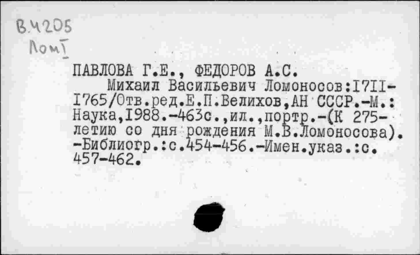 ﻿й.чгов
|\о*у
ПАВЛОВА Г.Е., ФЕДОРОВ А.С.
Михаил Васильевич Ломоносов:!?!!-1765/Отв.ред.Е.П.Велихов,АН СССР.-М.: Наука,1988.-463с.,ил.,портр.-(К 275-летию со дня рождения М.В.Ломоносова) -Библиогр.:с.454-456.-Имен.указ.:с.